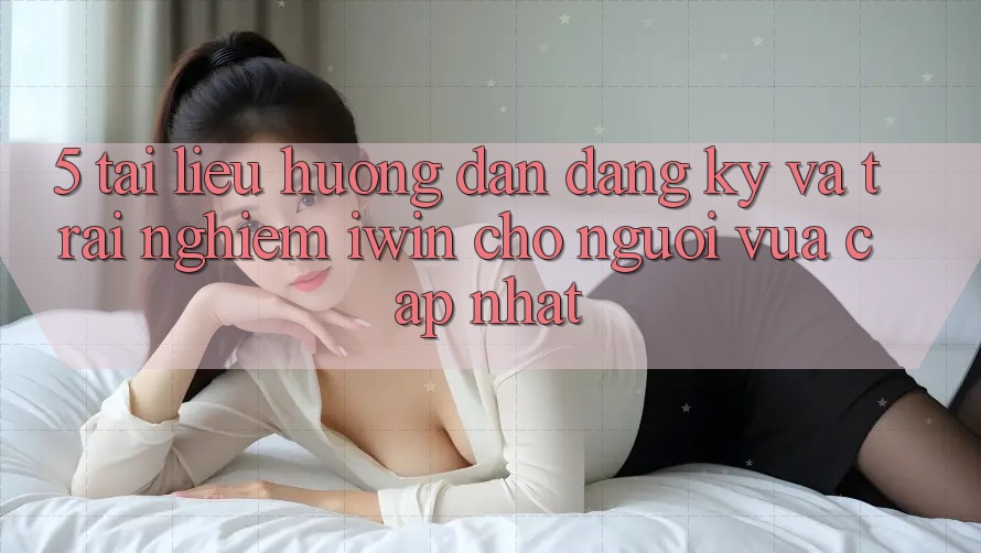 5. Tài liệu hướng dẫn Đăng Ký Và Trải Nghiệm iwin Cho Người Vừa cập nhật