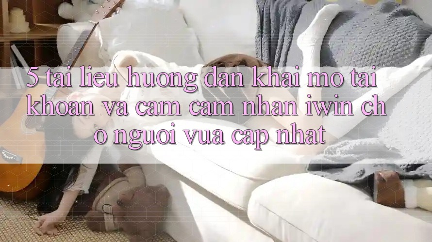 5. Tài liệu hướng dẫn Khai mở tài khoản Và Cảm cảm nhận iwin Cho Người Vừa cập nhật