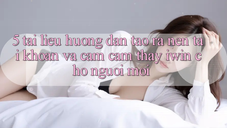 5. Tài liệu hướng dẫn Tạo ra nên tài khoản Và Cảm cảm thấy iwin Cho Người Mới