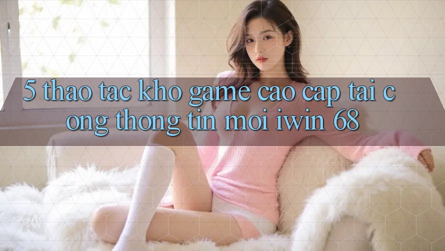 5. Thao tác Kho Game Cao cấp Tại Cổng thông tin Mới iwin 68