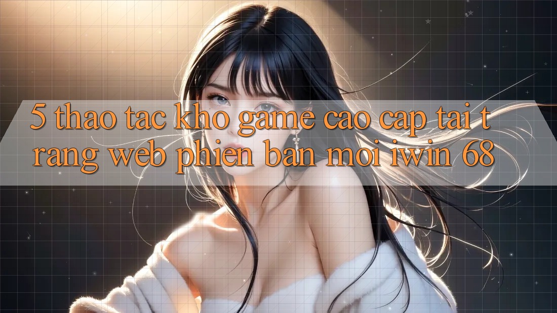 5. Thao tác Kho Game Cao cấp Tại Trang web Phiên bản mới iwin 68 5. Thao tác Kho Game Cao cấp Tại Trang web Phiên bản mới iwin 68