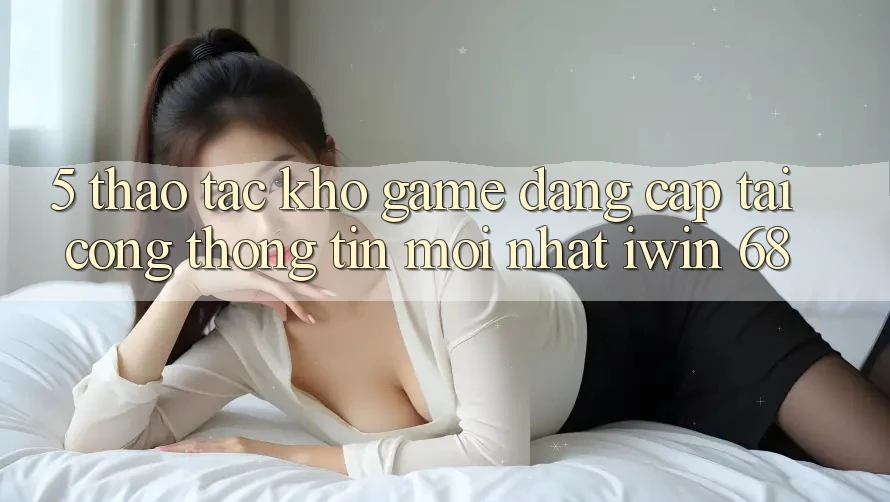 5. Thao tác Kho Game Đẳng Cấp Tại Cổng thông tin Mới nhất iwin 68