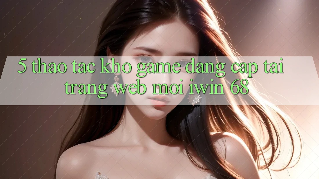 5. Thao tác Kho Game Đẳng Cấp Tại Trang web Mới iwin 68