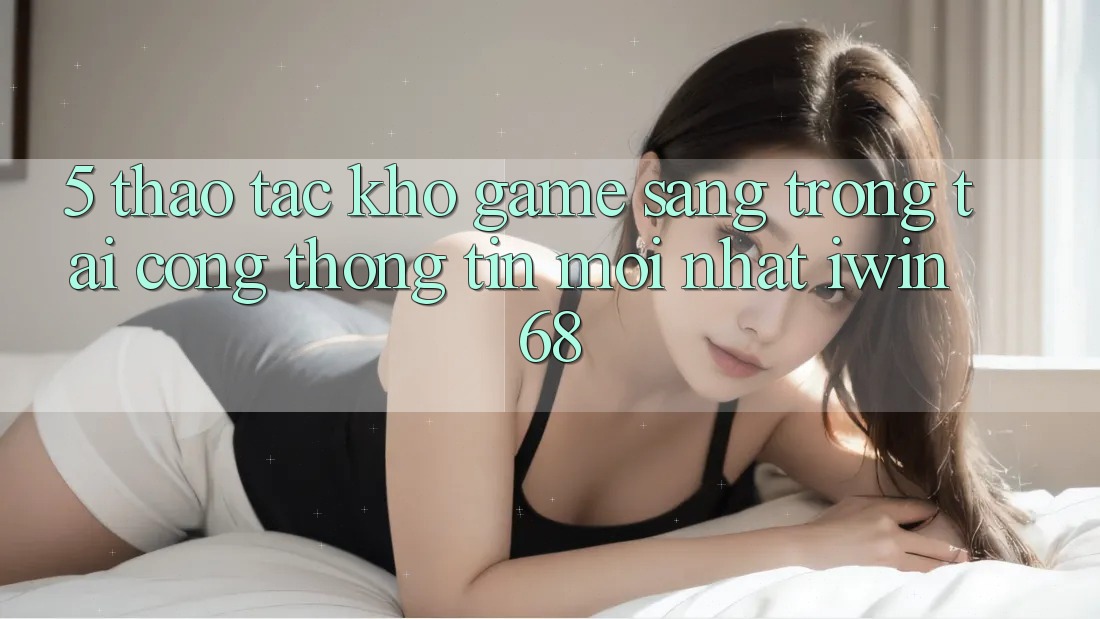 5. Thao tác Kho Game Sang trọng Tại Cổng thông tin Mới nhất iwin 68 5. Thao tác Kho Game Sang trọng Tại Cổng thông tin Mới nhất iwin 68