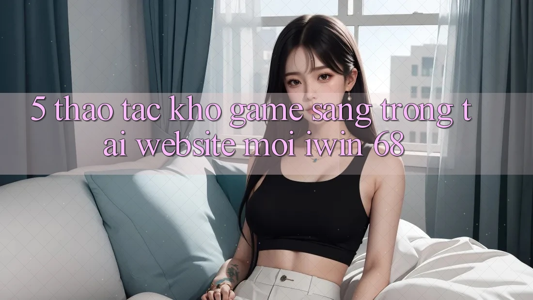 5. Thao tác Kho Game Sang trọng Tại Website Mới iwin 68