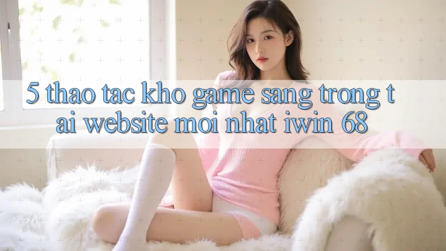 5. Thao tác Kho Game Sang trọng Tại Website Mới nhất iwin 68