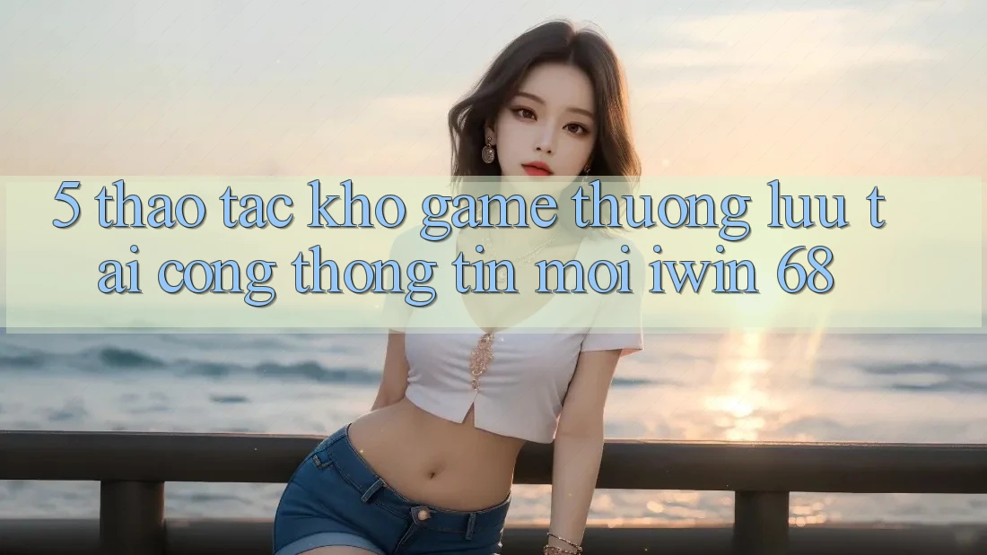 5. Thao tác Kho Game Thượng lưu Tại Cổng thông tin Mới iwin 68 5. Thao tác Kho Game Thượng lưu Tại Cổng thông tin Mới iwin 68