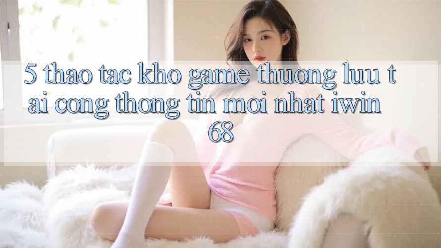 5. Thao tác Kho Game Thượng lưu Tại Cổng thông tin Mới nhất iwin 68