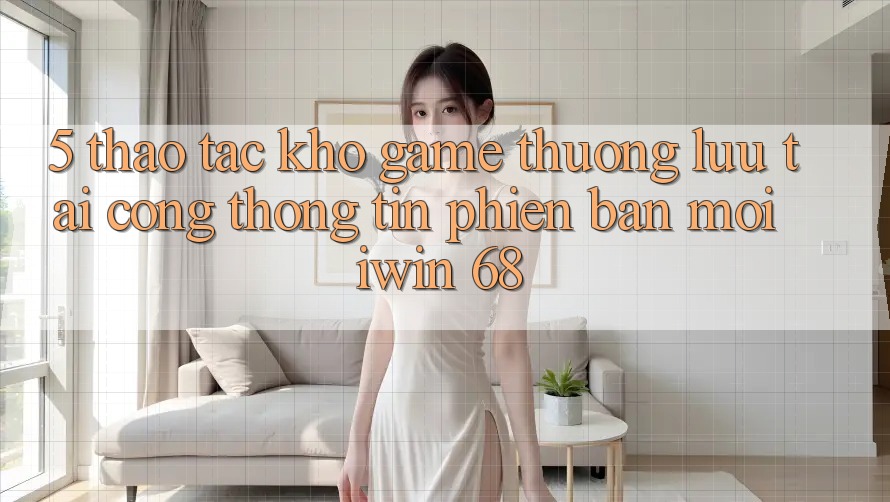 5. Thao tác Kho Game Thượng lưu Tại Cổng thông tin Phiên bản mới iwin 68