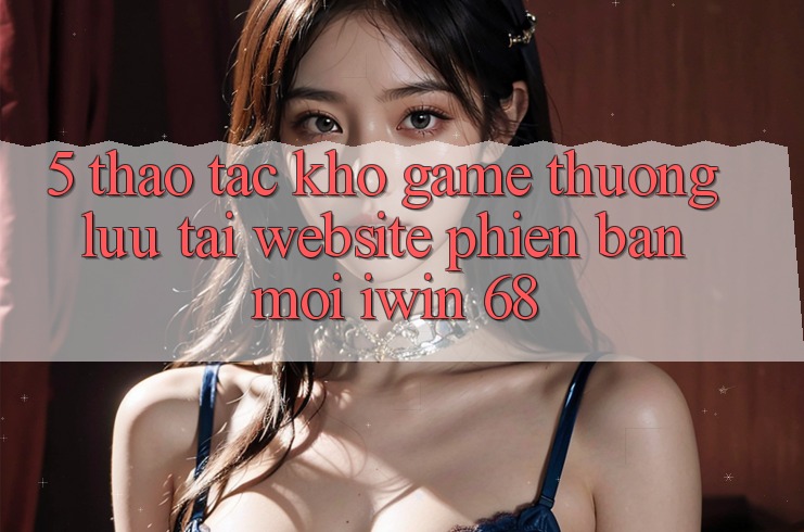 5. Thao tác Kho Game Thượng lưu Tại Website Phiên bản mới iwin 68 5. Thao tác Kho Game Thượng lưu Tại Website Phiên bản mới iwin 68