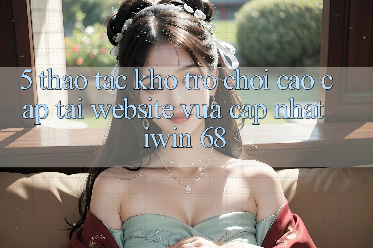 5. Thao tác Kho Trò chơi Cao cấp Tại Website Vừa cập nhật iwin 68 5. Thao tác Kho Trò chơi Cao cấp Tại Website Vừa cập nhật iwin 68