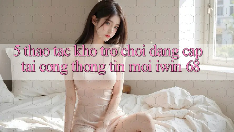 5. Thao tác Kho Trò chơi Đẳng Cấp Tại Cổng thông tin Mới iwin 68 5. Thao tác Kho Trò chơi Đẳng Cấp Tại Cổng thông tin Mới iwin 68