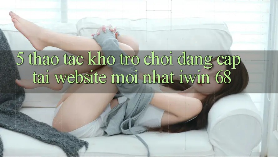 5. Thao tác Kho Trò chơi Đẳng Cấp Tại Website Mới nhất iwin 68