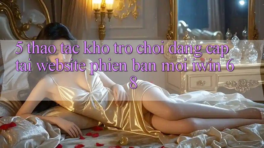5. Thao tác Kho Trò chơi Đẳng cấp Tại Website Phiên bản mới iwin 68 5. Thao tác Kho Trò chơi Đẳng cấp Tại Website Phiên bản mới iwin 68