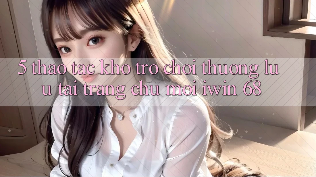 5. Thao tác Kho Trò chơi Thượng lưu Tại Trang chủ Mới iwin 68 5. Thao tác Kho Trò chơi Thượng lưu Tại Trang chủ Mới iwin 68