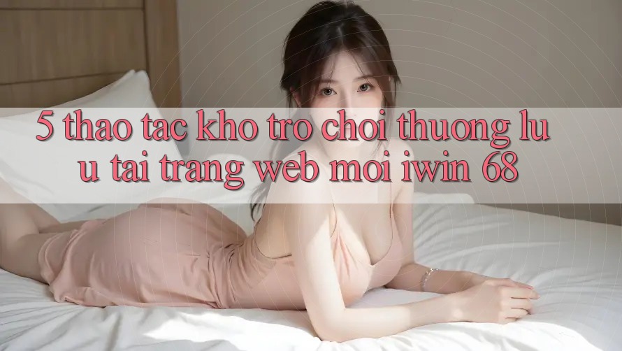 5. Thao tác Kho Trò chơi Thượng lưu Tại Trang web Mới iwin 68 5. Thao tác Kho Trò chơi Thượng lưu Tại Trang web Mới iwin 68