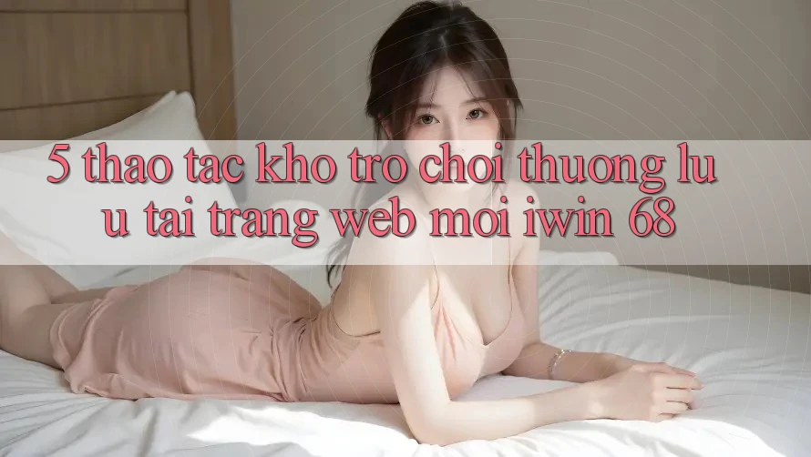 5. Thao tác Kho Trò chơi Thượng lưu Tại Trang web Mới iwin 68