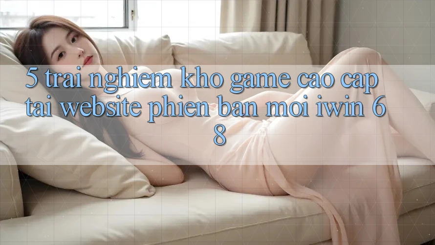 5. Trải nghiệm Kho Game Cao cấp Tại Website Phiên bản mới iwin 68