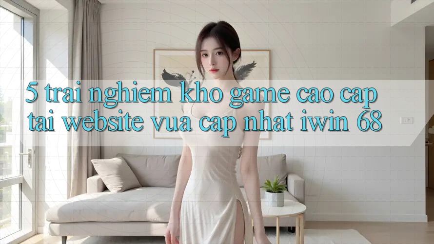 5. Trải nghiệm Kho Game Cao cấp Tại Website Vừa cập nhật iwin 68 5. Trải nghiệm Kho Game Cao cấp Tại Website Vừa cập nhật iwin 68