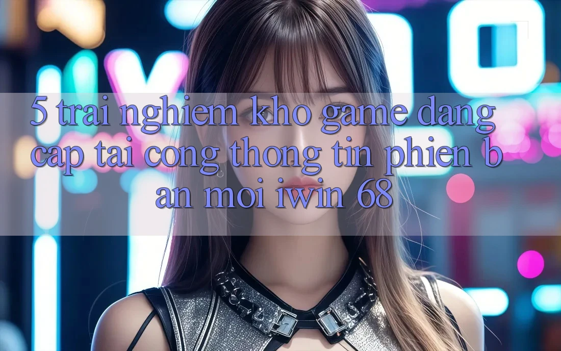 5. Trải nghiệm Kho Game Đẳng Cấp Tại Cổng thông tin Phiên bản mới iwin 68 5. Trải nghiệm Kho Game Đẳng Cấp Tại Cổng thông tin Phiên bản mới iwin 68