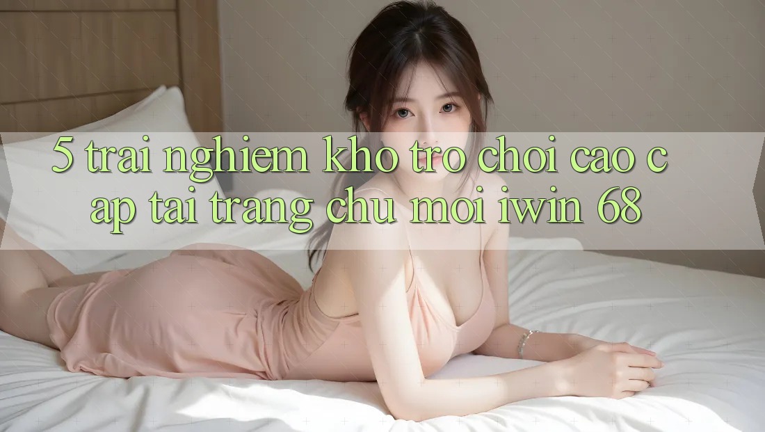 5. Trải nghiệm Kho Trò chơi Cao cấp Tại Trang chủ Mới iwin 68