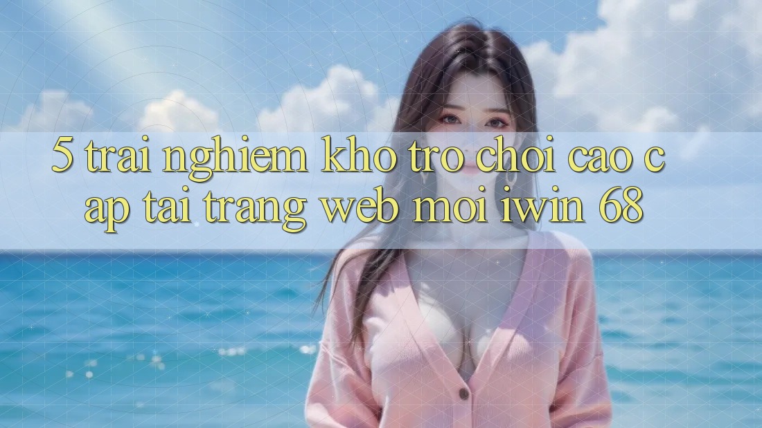 5. Trải nghiệm Kho Trò chơi Cao cấp Tại Trang web Mới iwin 68 5. Trải nghiệm Kho Trò chơi Cao cấp Tại Trang web Mới iwin 68