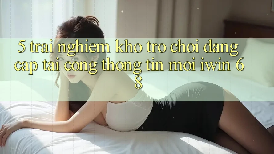 5. Trải nghiệm Kho Trò chơi Đẳng Cấp Tại Cổng thông tin Mới iwin 68