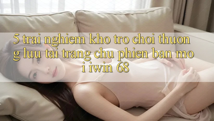 5. Trải nghiệm Kho Trò chơi Thượng lưu Tại Trang chủ Phiên bản mới iwin 68