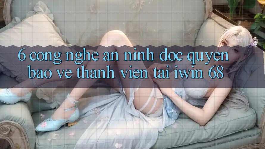 6. Công Nghệ An ninh Độc Quyền Bảo Vệ Thành viên Tại iwin 68
