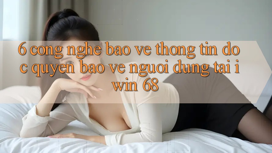 6. Công Nghệ Bảo vệ thông tin Độc Quyền Bảo Vệ Người dùng Tại iwin 68