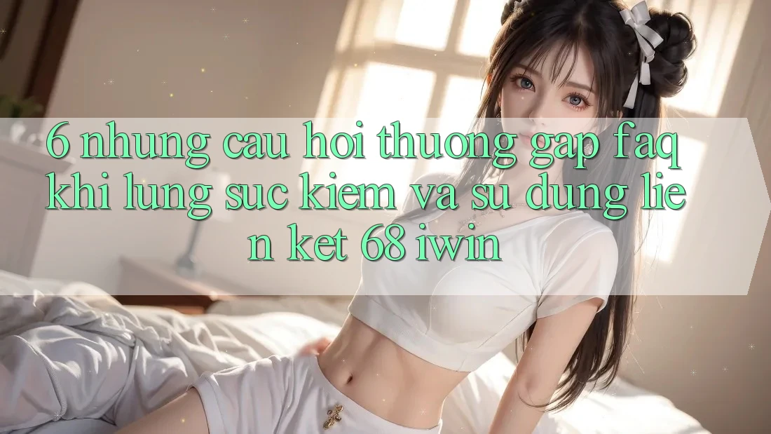 6. Những câu hỏi thường gặp (FAQ) khi lùng sục kiếm và sử dụng Liên kết 68 iwin