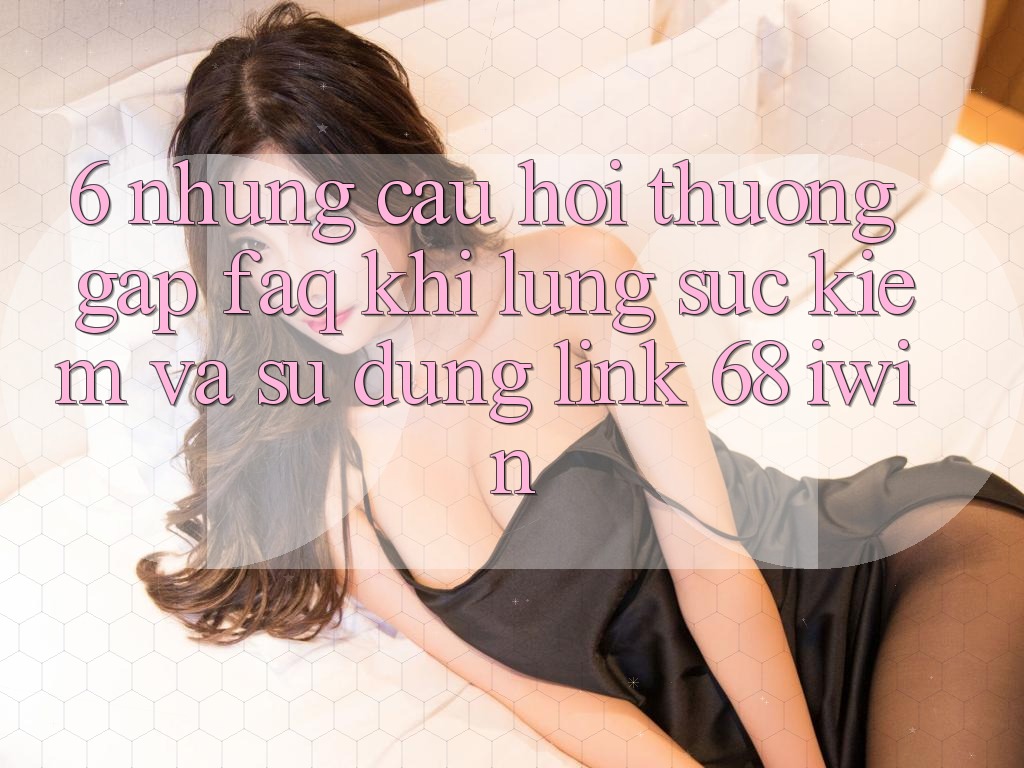 6. Những câu hỏi thường gặp (FAQ) khi lùng sục kiếm và sử dụng Link 68 iwin