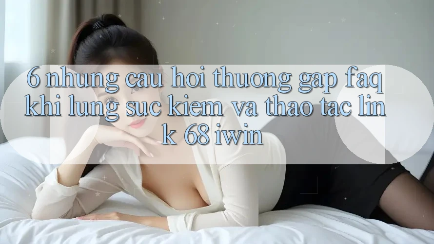 6. Những câu hỏi thường gặp (FAQ) khi lùng sục kiếm và thao tác Link 68 iwin