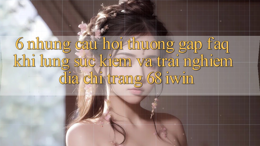 6. Những câu hỏi thường gặp (FAQ) khi lùng sục kiếm và trải nghiệm Địa chỉ trang 68 iwin