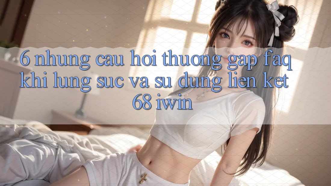 6. Những câu hỏi thường gặp (FAQ) khi lùng sục và sử dụng Liên kết 68 iwin