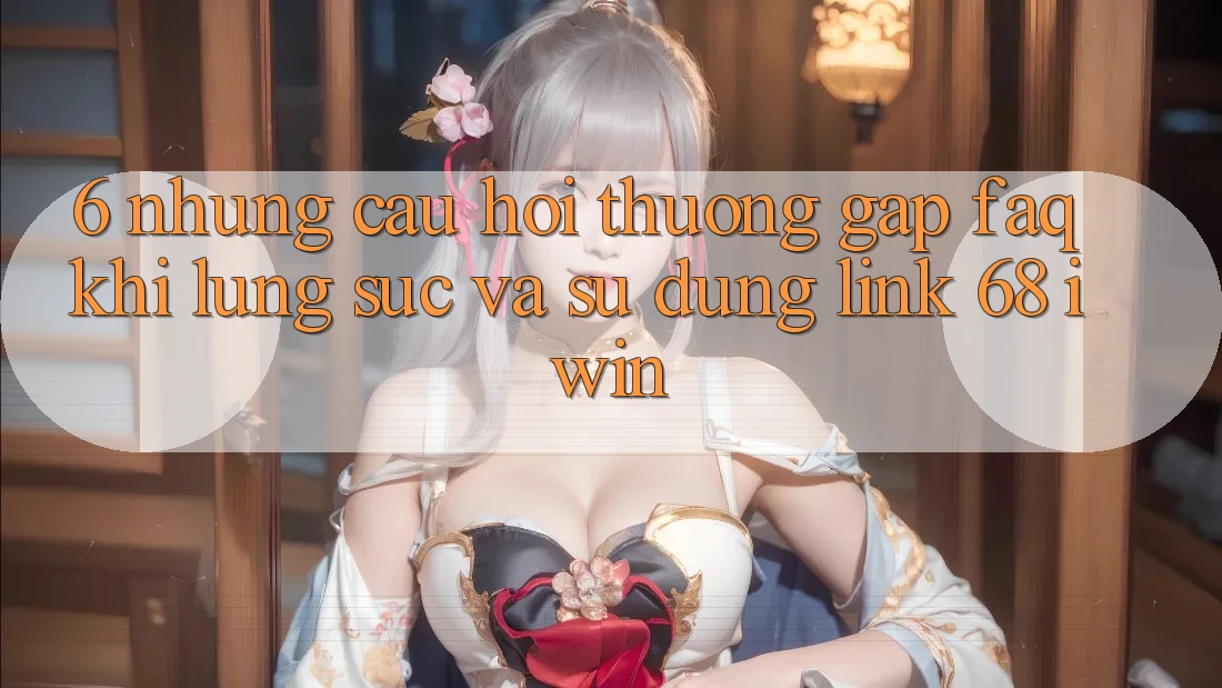 6. Những câu hỏi thường gặp (FAQ) khi lùng sục và sử dụng Link 68 iwin