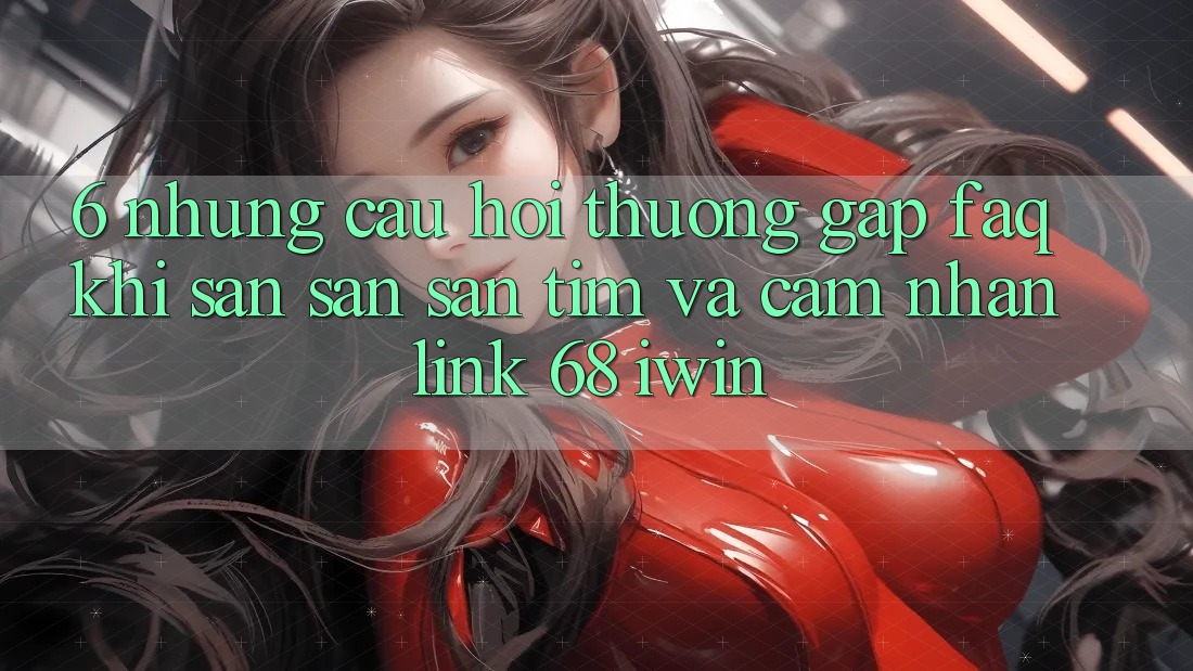 6. Những câu hỏi thường gặp (FAQ) khi săn săn săn tìm và cảm nhận Link 68 iwin