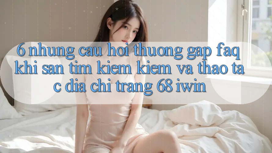 6. Những câu hỏi thường gặp (FAQ) khi săn tìm kiếm kiếm và thao tác Địa chỉ trang 68 iwin