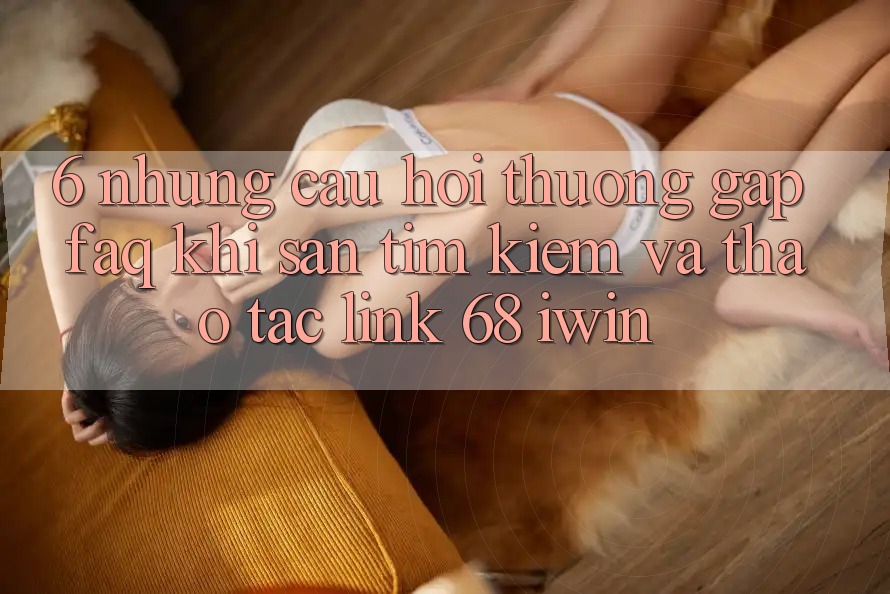 6. Những câu hỏi thường gặp (FAQ) khi săn tìm kiếm và thao tác Link 68 iwin 6. Những câu hỏi thường gặp (FAQ) khi săn tìm kiếm và thao tác Link 68 iwin