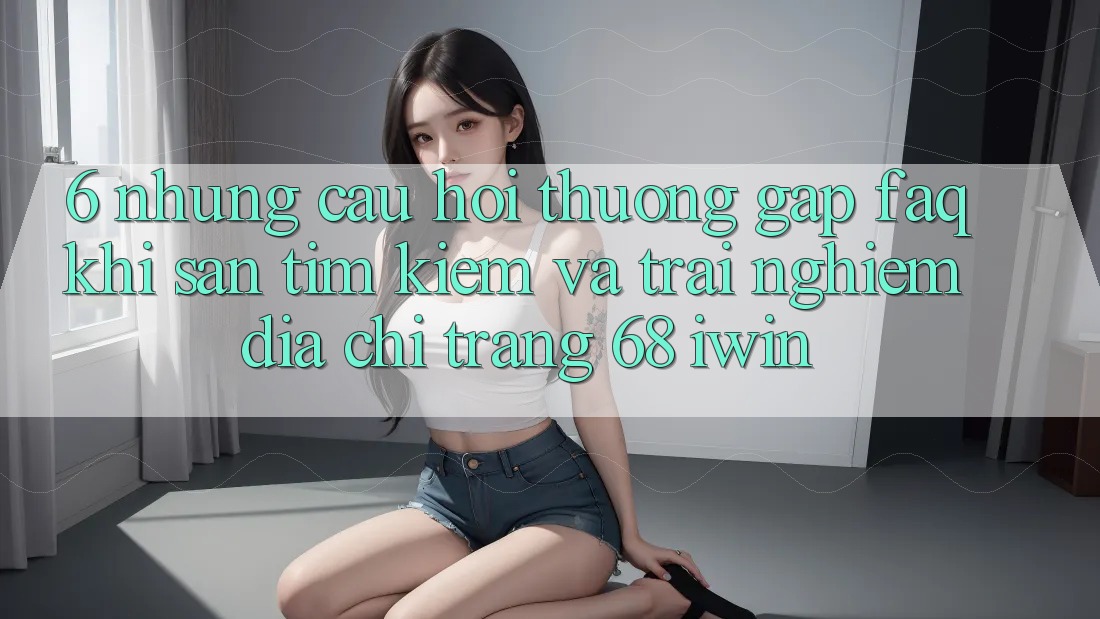 6. Những câu hỏi thường gặp (FAQ) khi săn tìm kiếm và trải nghiệm Địa chỉ trang 68 iwin 6. Những câu hỏi thường gặp (FAQ) khi săn tìm kiếm và trải nghiệm Địa chỉ trang 68 iwin