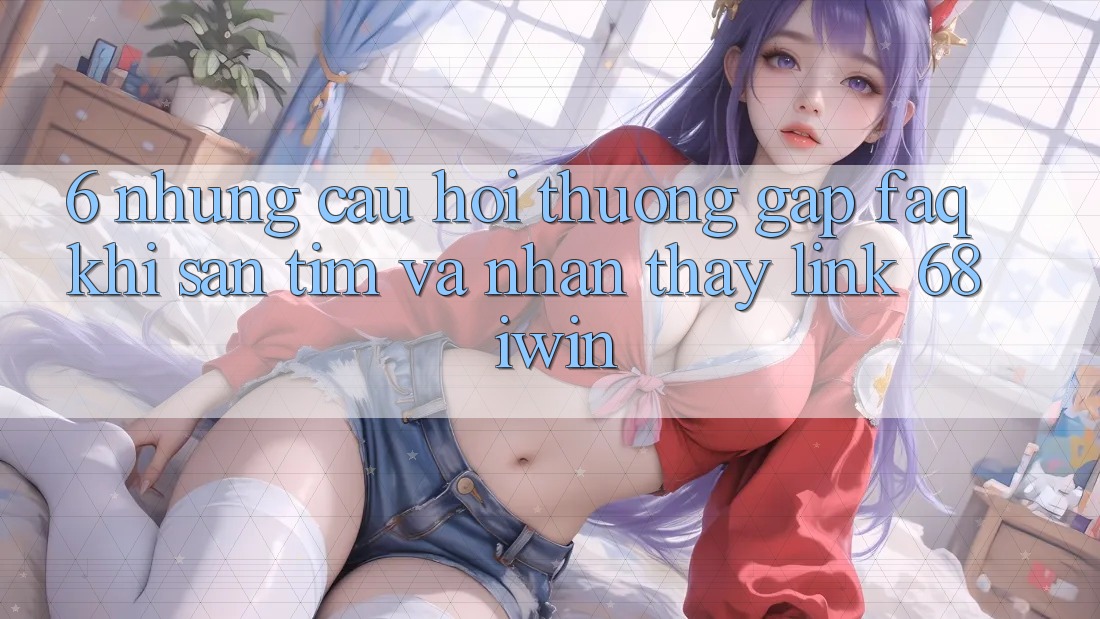 6. Những câu hỏi thường gặp (FAQ) khi săn tìm và nhận thấy Link 68 iwin