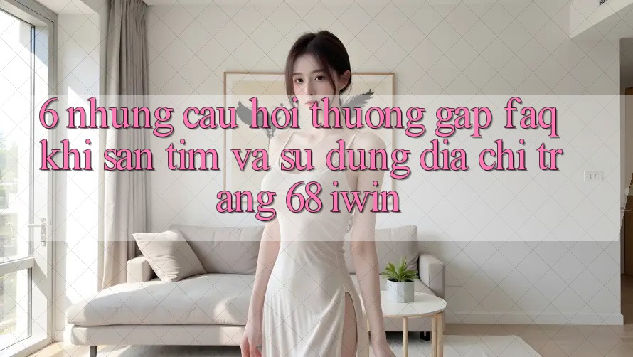 6. Những câu hỏi thường gặp (FAQ) khi săn tìm và sử dụng Địa chỉ trang 68 iwin 6. Những câu hỏi thường gặp (FAQ) khi săn tìm và sử dụng Địa chỉ trang 68 iwin