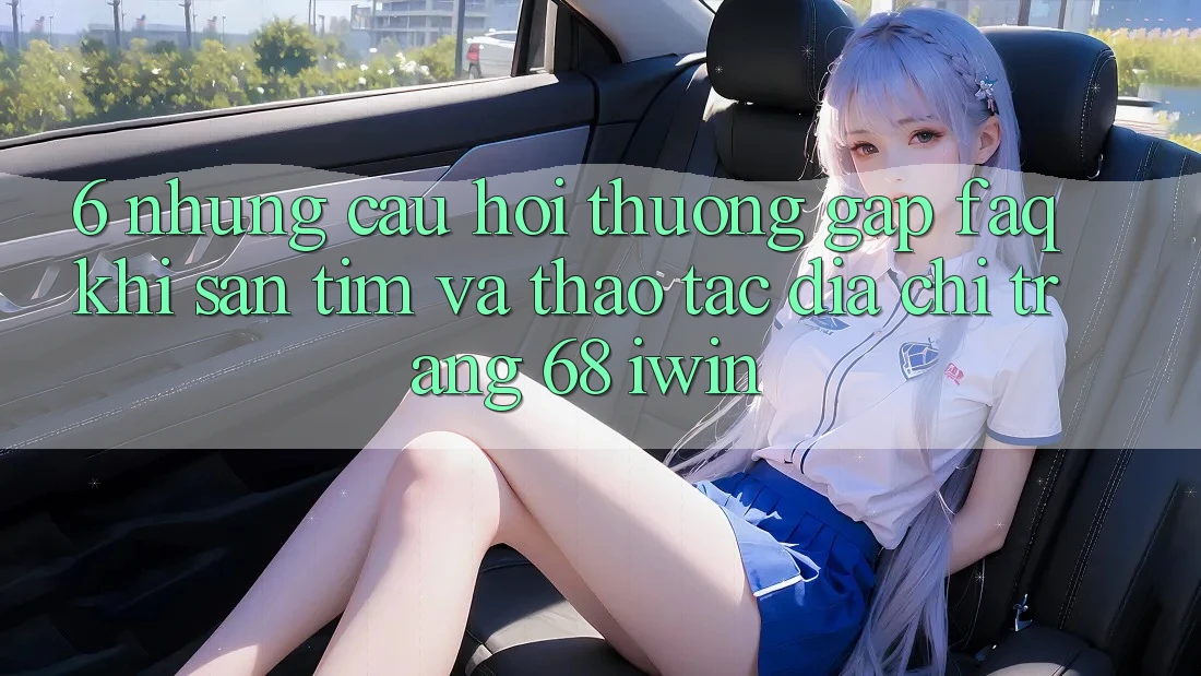 6. Những câu hỏi thường gặp (FAQ) khi săn tìm và thao tác Địa chỉ trang 68 iwin
