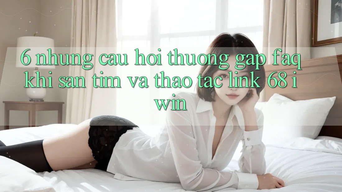 6. Những câu hỏi thường gặp (FAQ) khi săn tìm và thao tác Link 68 iwin