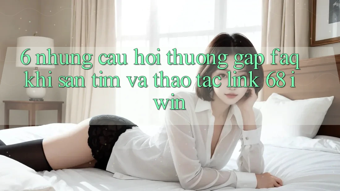 6. Những câu hỏi thường gặp (FAQ) khi săn tìm và thao tác Link 68 iwin