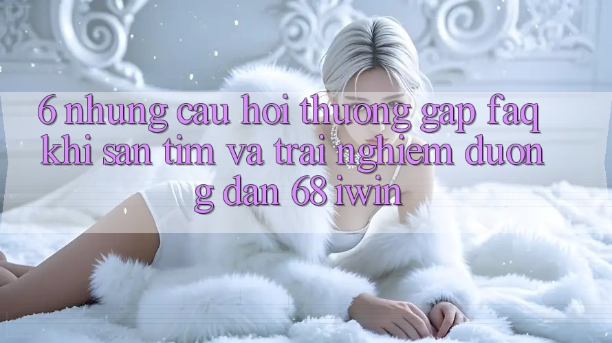 6. Những câu hỏi thường gặp (FAQ) khi săn tìm và trải nghiệm Đường dẫn 68 iwin