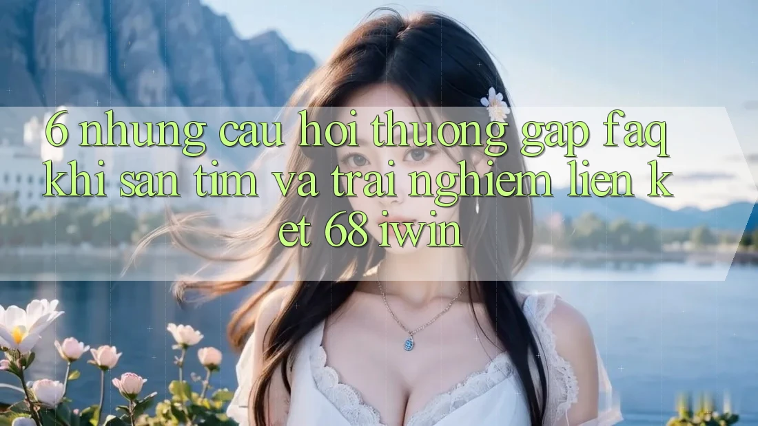 6. Những câu hỏi thường gặp (FAQ) khi săn tìm và trải nghiệm Liên kết 68 iwin 6. Những câu hỏi thường gặp (FAQ) khi săn tìm và trải nghiệm Liên kết 68 iwin
