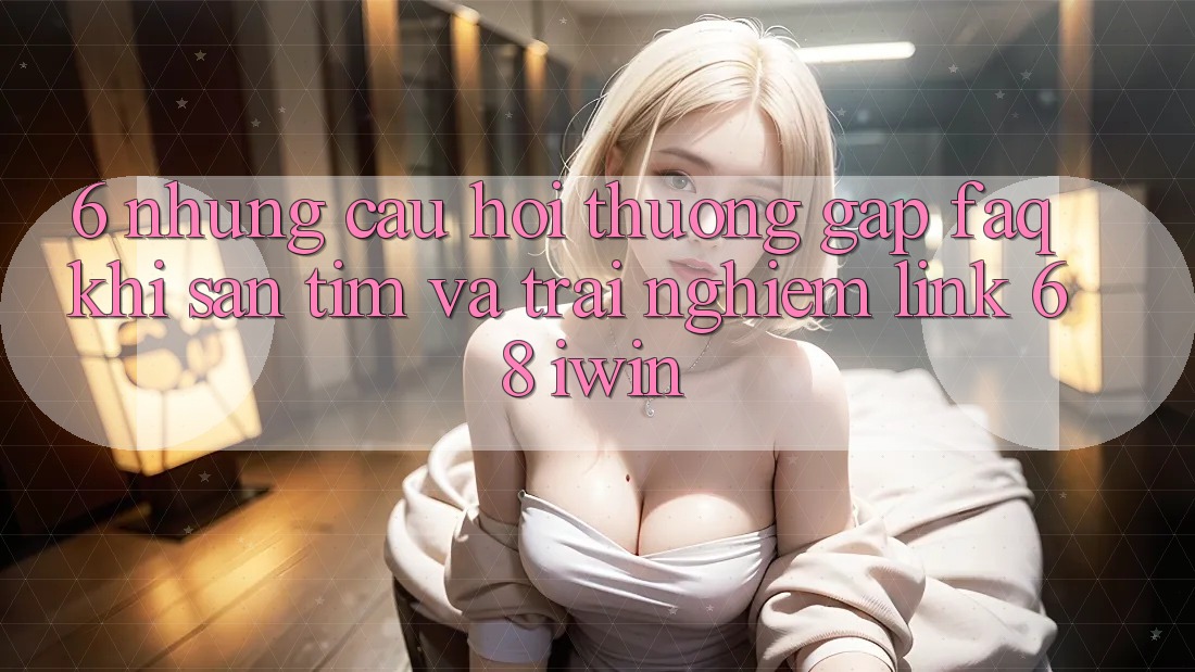 6. Những câu hỏi thường gặp (FAQ) khi săn tìm và trải nghiệm Link 68 iwin 6. Những câu hỏi thường gặp (FAQ) khi săn tìm và trải nghiệm Link 68 iwin
