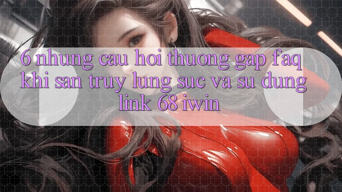 6. Những câu hỏi thường gặp (FAQ) khi săn truy lùng sục và sử dụng Link 68 iwin