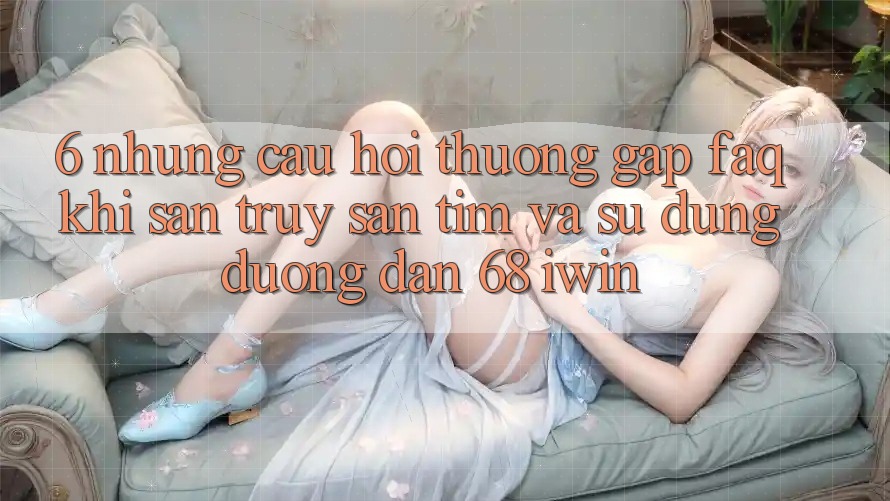 6. Những câu hỏi thường gặp (FAQ) khi săn truy săn tìm và sử dụng Đường dẫn 68 iwin